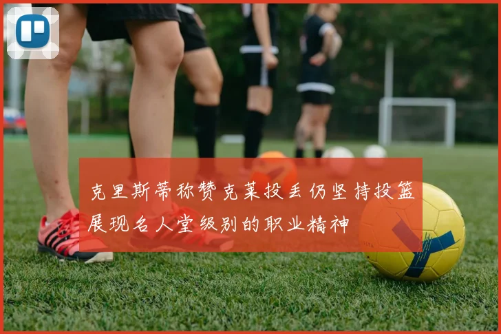 克里斯蒂称赞克莱投丢仍坚持投篮展现名人堂级别的职业精神