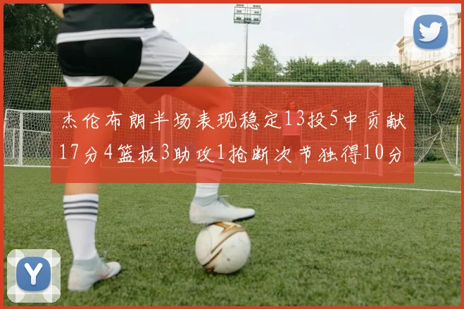 杰伦布朗半场表现稳定13投5中贡献17分4篮板3助攻1抢断次节独得10分