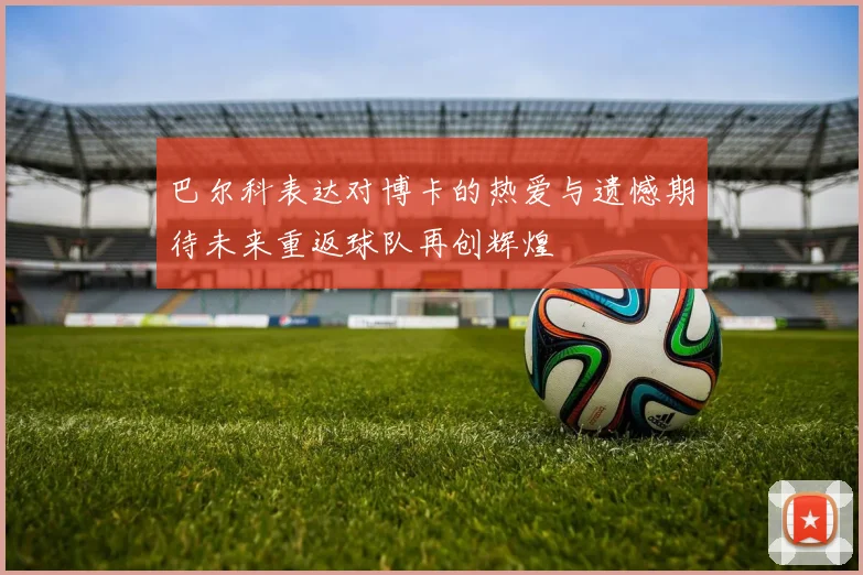 巴尔科表达对博卡的热爱与遗憾期待未来重返球队再创辉煌