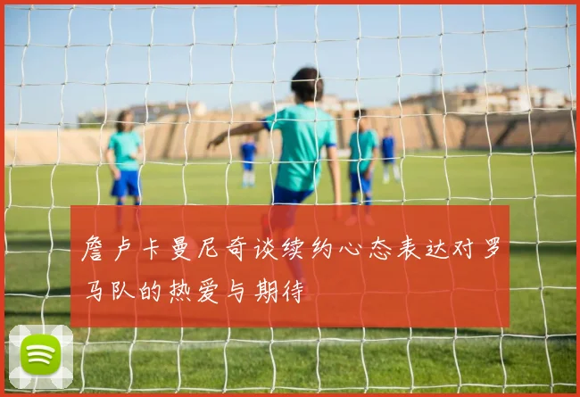 詹卢卡曼尼奇谈续约心态表达对罗马队的热爱与期待