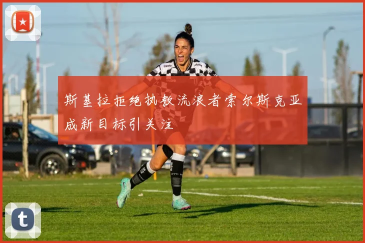 斯基拉拒绝执教流浪者索尔斯克亚成新目标引关注