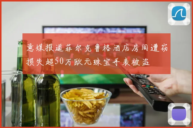 意媒报道菲尔克鲁格酒店房间遭窃损失超50万欧元珠宝手表被盗