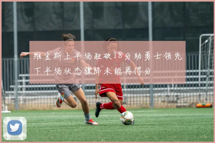 维金斯上半场狂砍18分助勇士领先下半场状态骤降未能再得分