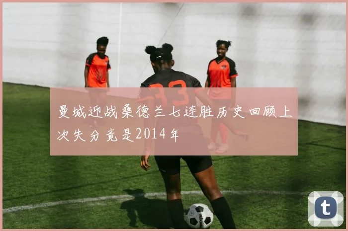 曼城迎战桑德兰七连胜历史回顾上次失分竟是2014年