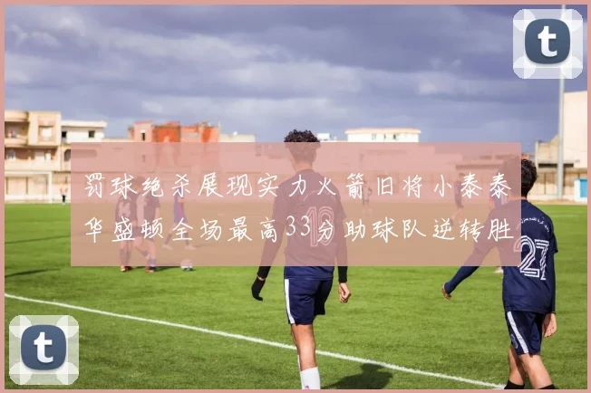 罚球绝杀展现实力火箭旧将小泰泰华盛顿全场最高33分助球队逆转胜利