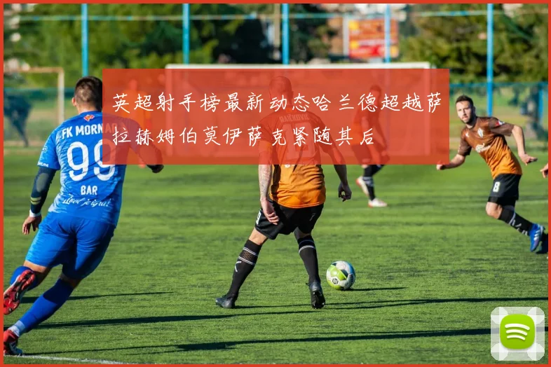 英超射手榜最新动态哈兰德超越萨拉赫姆伯莫伊萨克紧随其后