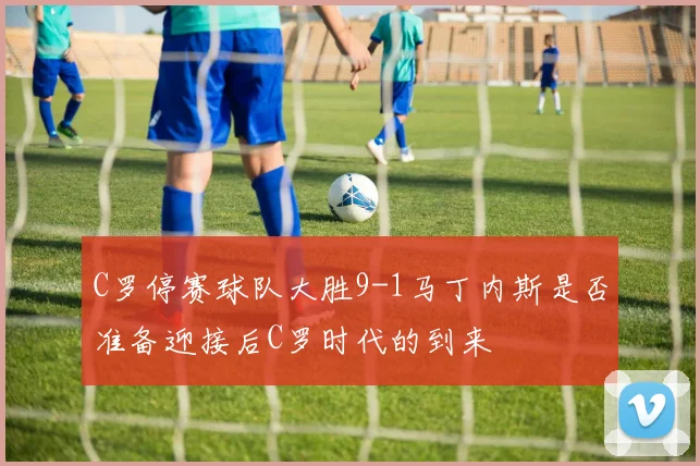 C罗停赛球队大胜9-1马丁内斯是否准备迎接后C罗时代的到来