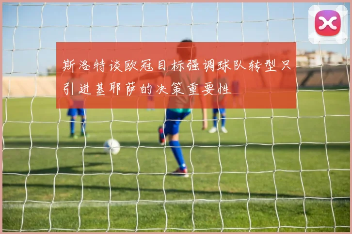 斯洛特谈欧冠目标强调球队转型只引进基耶萨的决策重要性