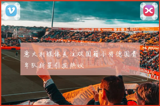 意大利媒体关注双国籍小将德国青年队新星引发热议