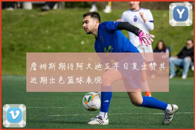 詹姆斯期待阿夫迪亚早日复出赞其近期出色篮球表现