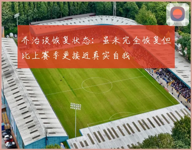 乔治谈恢复状态：虽未完全恢复但比上赛季更接近真实自我