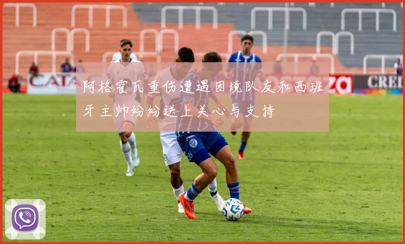阿格霍瓦重伤遭遇困境队友和西班牙主帅纷纷送上关心与支持