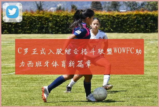 C罗正式入股综合格斗联盟WOWFC助力西班牙体育新篇章