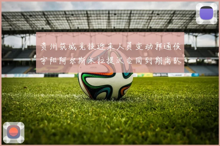 贵州筑城竞技迎来人员变动郭通侯宇阳阿尔斯木拉提汉合同到期离队