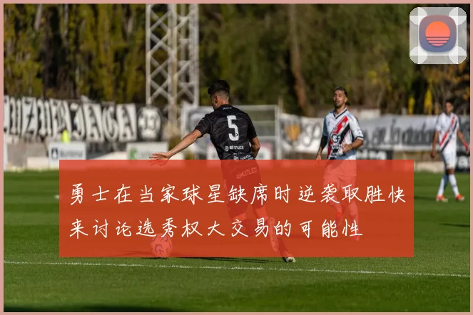 勇士在当家球星缺席时逆袭取胜快来讨论选秀权大交易的可能性
