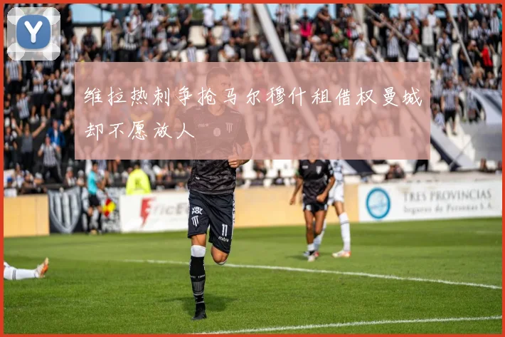 维拉热刺争抢马尔穆什租借权曼城却不愿放人