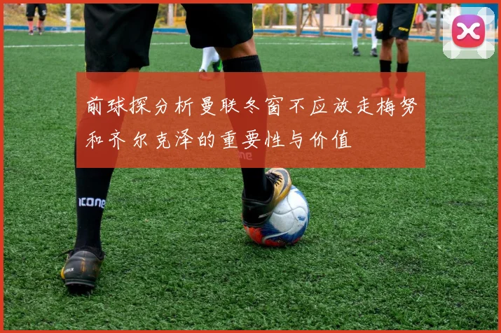 前球探分析曼联冬窗不应放走梅努和齐尔克泽的重要性与价值