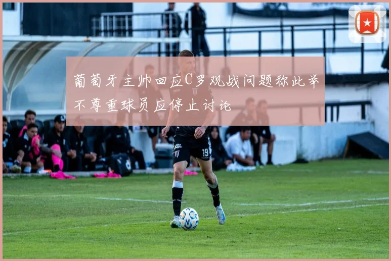葡萄牙主帅回应C罗观战问题称此举不尊重球员应停止讨论
